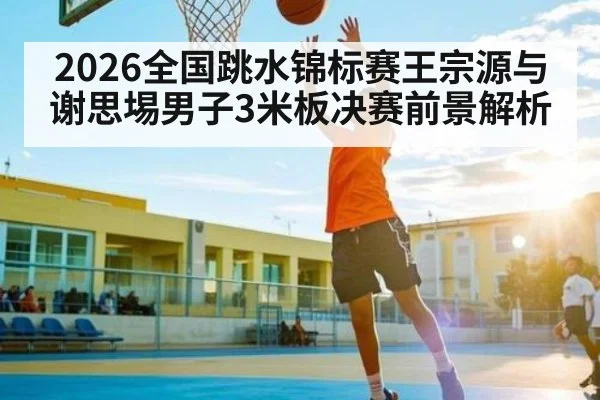 2026全国跳水锦标赛王宗源与谢思埸男子3米板决赛前景解析