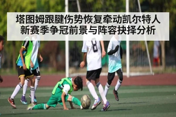 塔图姆跟腱伤势恢复牵动凯尔特人新赛季争冠前景与阵容抉择分析
